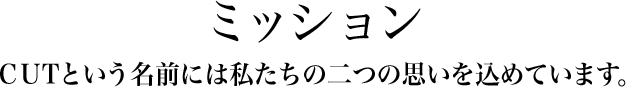 ミッション CUTという名前には私たちの二つの思いを込めています。