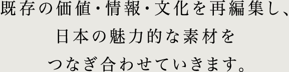 既存の価値・情報・文化を再編集し、 日本の魅力的な素材をつなぎ合わせていきます。